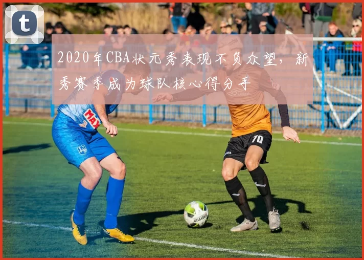 2020年CBA状元秀表现不负众望，新秀赛季成为球队核心得分手