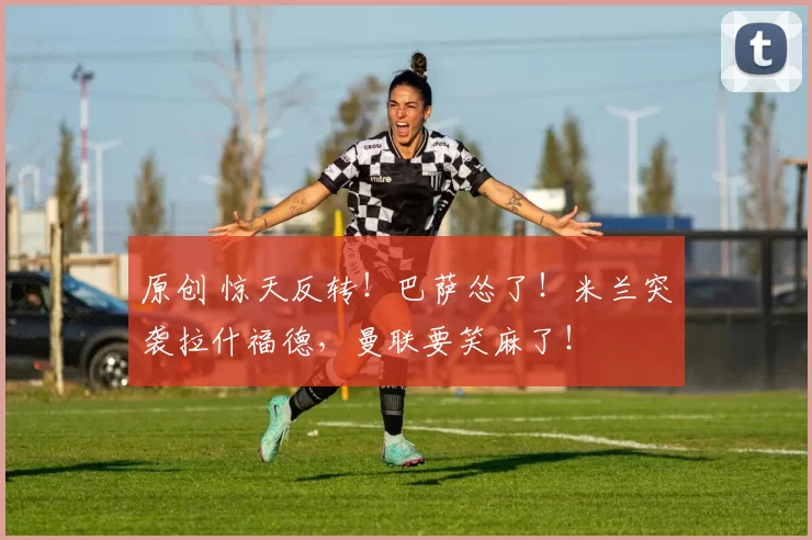 原创 惊天反转！巴萨怂了！米兰突袭拉什福德，曼联要笑麻了！