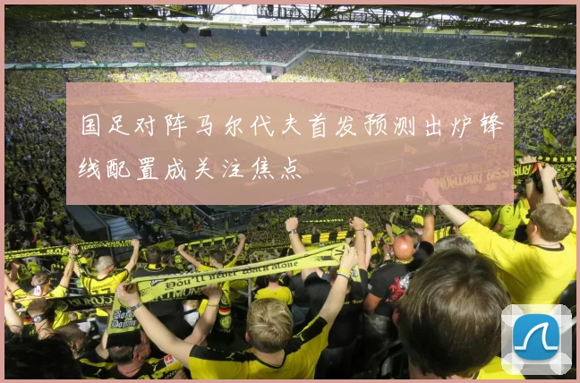 国足对阵马尔代夫首发预测出炉锋线配置成关注焦点