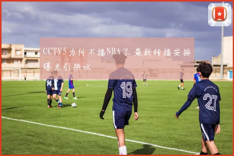 CCTV5为何不播NBA了 最新转播安排曝光引热议