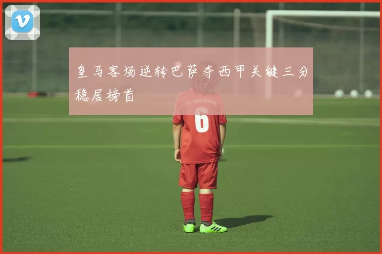 皇马客场逆转巴萨夺西甲关键三分稳居榜首