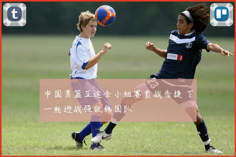 中国男篮亚运会小组赛首战告捷 下一轮迎战强敌韩国队