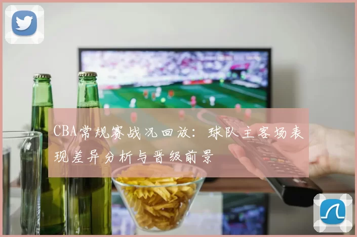 CBA常规赛战况回放:球队主客场表现差异分析与晋级前景