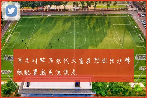 国足对阵马尔代夫首发预测出炉锋线配置成关注焦点