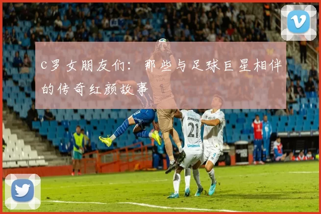 c罗女朋友们：那些与足球巨星相伴的传奇红颜故事