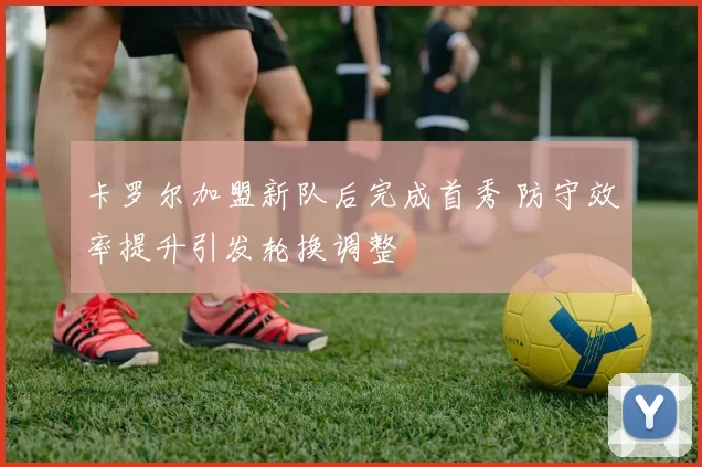 卡罗尔加盟新队后完成首秀 防守效率提升引发轮换调整