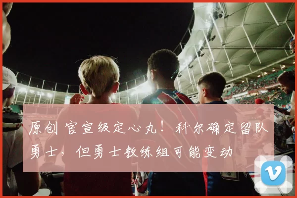 原创 官宣级定心丸!科尔确定留队勇士,但勇士教练组可能变动