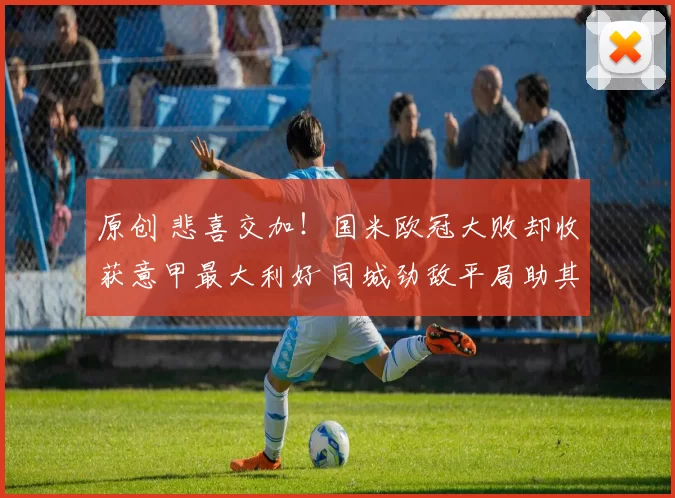 原创 悲喜交加!国米欧冠大败却收获意甲最大利好 同城劲敌平局助其领先7分