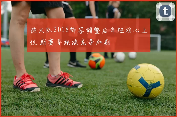 热火队2018阵容调整后年轻核心上位 新赛季轮换竞争加剧
