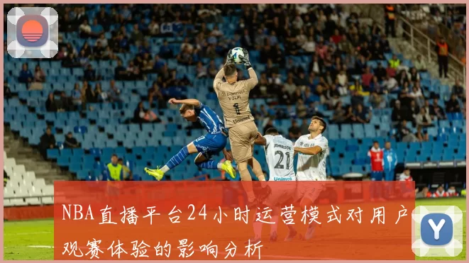 NBA直播平台24小时运营模式对用户观赛体验的影响分析