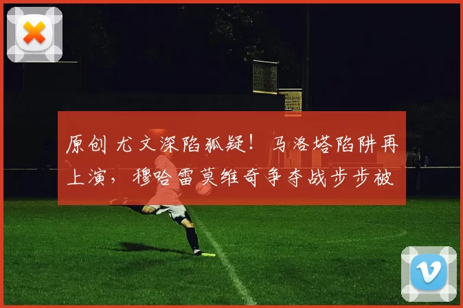 原创 尤文深陷狐疑！马洛塔陷阱再上演，穆哈雷莫维奇争夺战步步被动！
