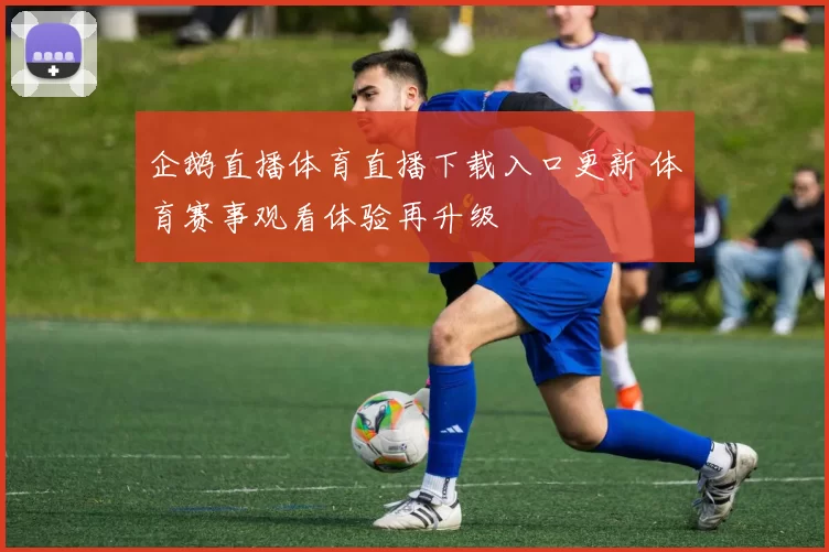企鹅直播体育直播下载入口更新 体育赛事观看体验再升级