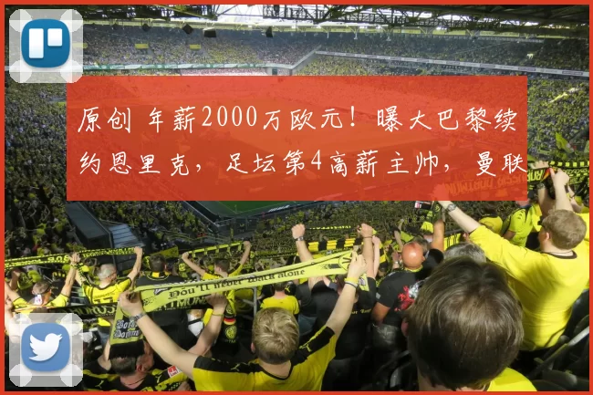 原创 年薪2000万欧元！曝大巴黎续约恩里克，足坛第4高薪主帅，曼联别等了