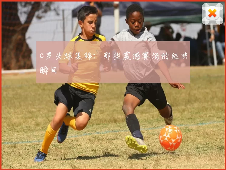 c罗头球集锦：那些震撼赛场的经典瞬间