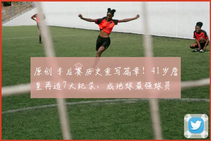 原创 季后赛历史重写篇章！41岁詹皇再造7大纪录，成地球最强球员