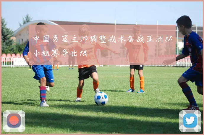 中国男篮主帅调整战术备战亚洲杯小组赛争出线