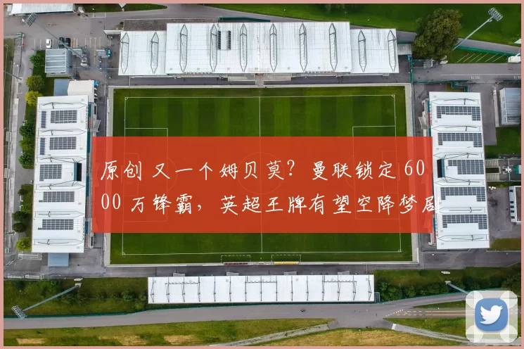 原创 又一个姆贝莫？曼联锁定 6000 万锋霸，英超王牌有望空降梦剧场