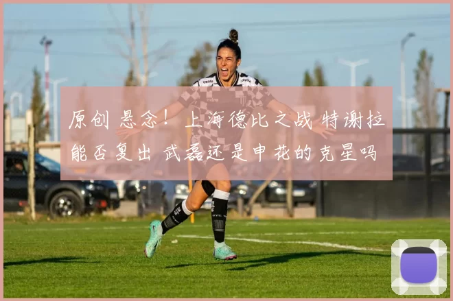 原创 悬念!上海德比之战 特谢拉能否复出 武磊还是申花的克星吗