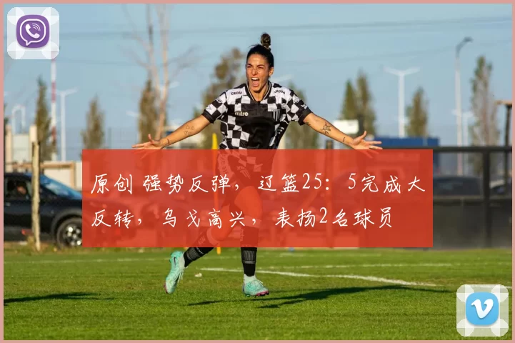 原创 强势反弹，辽篮25：5完成大反转，乌戈高兴，表扬2名球员