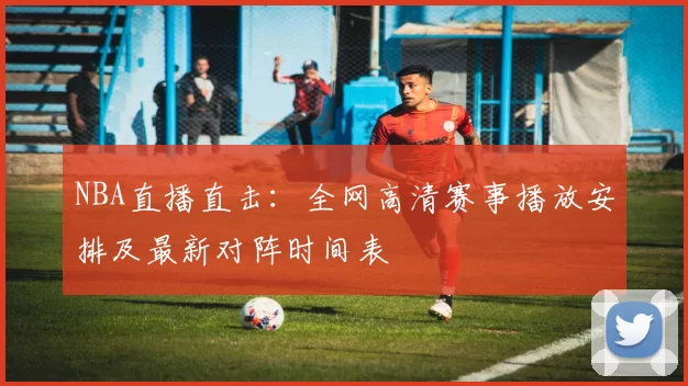 NBA直播直击：全网高清赛事播放安排及最新对阵时间表