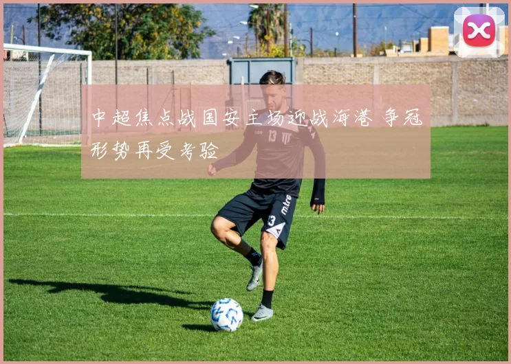中超焦点战国安主场迎战海港 争冠形势再受考验