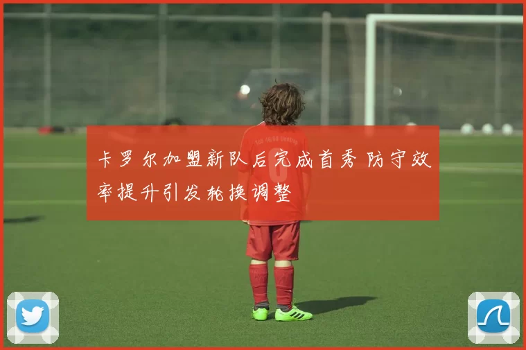 卡罗尔加盟新队后完成首秀 防守效率提升引发轮换调整