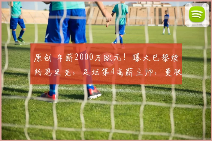 原创 年薪2000万欧元！曝大巴黎续约恩里克，足坛第4高薪主帅，曼联别等了