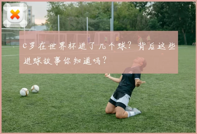 c罗在世界杯进了几个球？背后这些进球故事你知道吗？