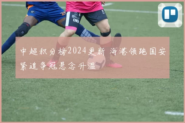 中超积分榜2024更新 海港领跑国安紧追争冠悬念升温