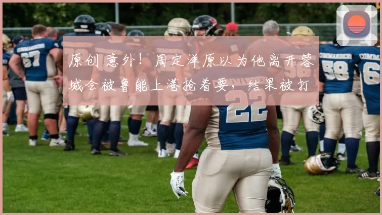 原创 意外！周定洋原以为他离开蓉城会被鲁能上港抢着要，结果被打脸