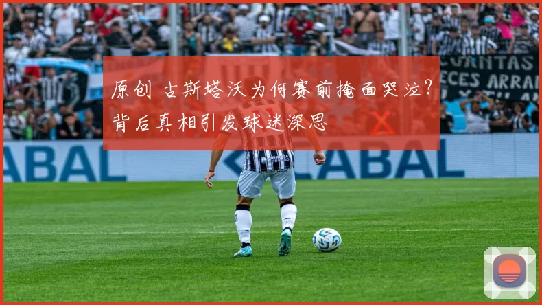 原创 古斯塔沃为何赛前掩面哭泣？背后真相引发球迷深思