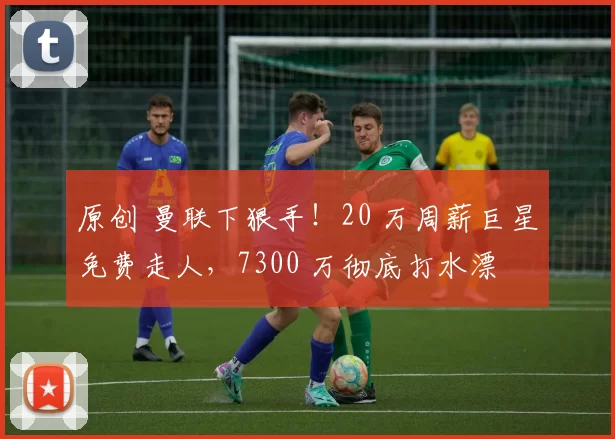 原创 曼联下狠手!20 万周薪巨星免费走人,7300 万彻底打水漂