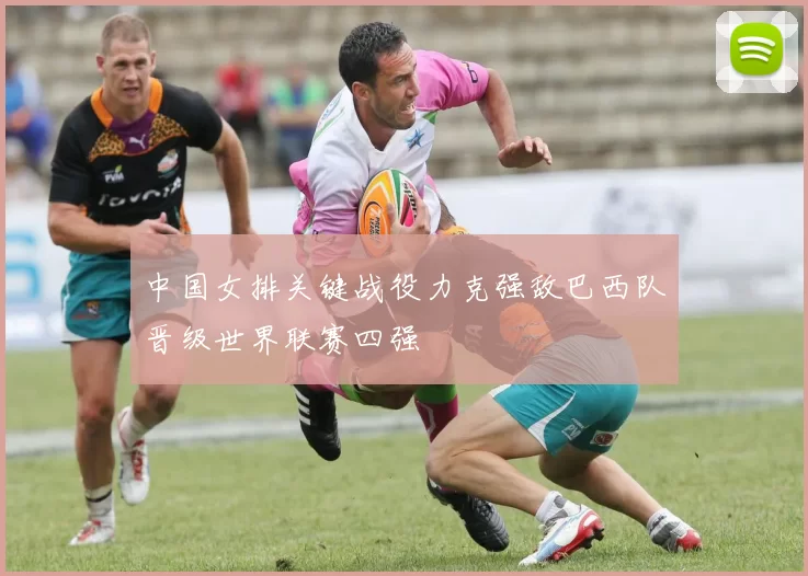 中国女排关键战役力克强敌巴西队晋级世界联赛四强