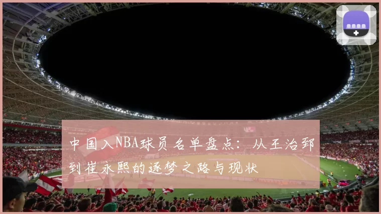 中国入NBA球员名单盘点：从王治郅到崔永熙的逐梦之路与现状