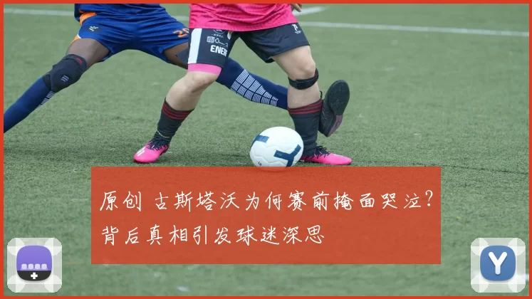 原创 古斯塔沃为何赛前掩面哭泣？背后真相引发球迷深思