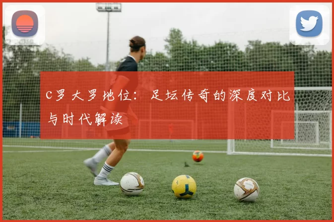 c罗大罗地位：足坛传奇的深度对比与时代解读