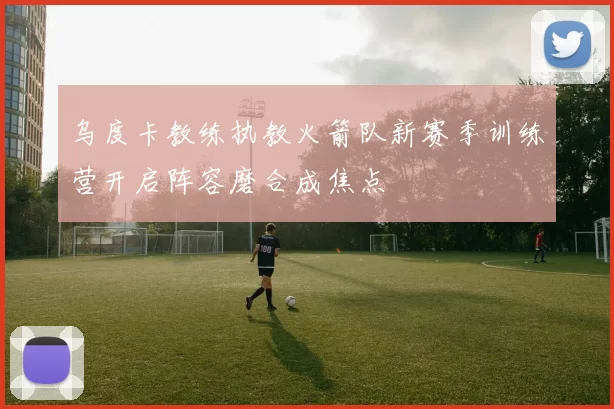 乌度卡教练执教火箭队新赛季训练营开启阵容磨合成焦点