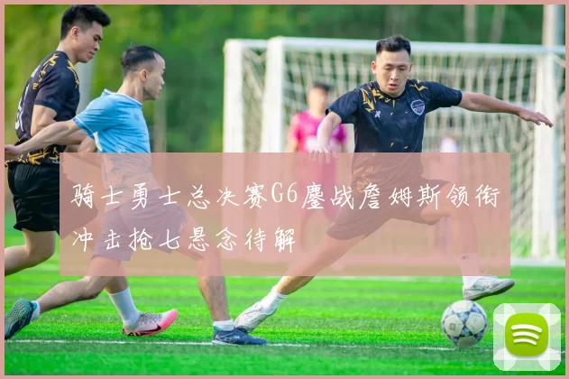 骑士勇士总决赛G6鏖战詹姆斯领衔冲击抢七悬念待解