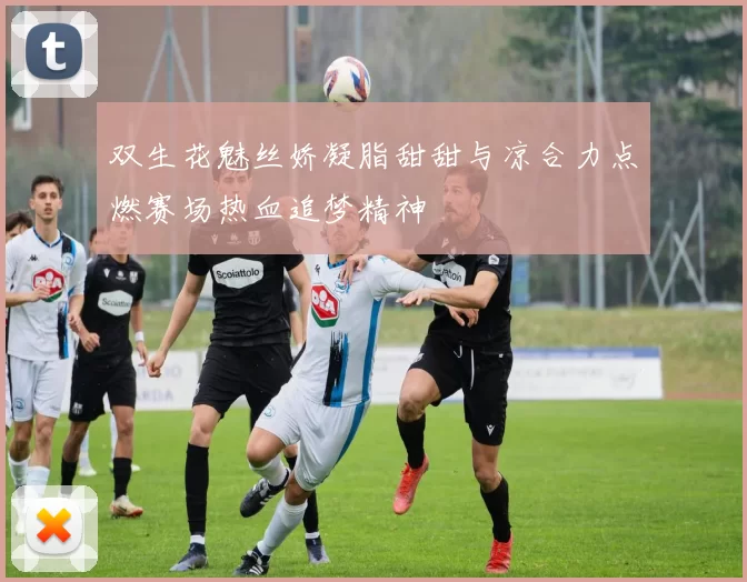 双生花魅丝娇凝脂甜甜与凉合力点燃赛场热血追梦精神