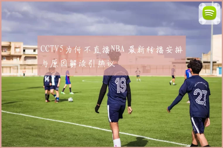 CCTV5为何不直播NBA 最新转播安排与原因解读引热议