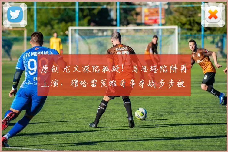 原创 尤文深陷狐疑！马洛塔陷阱再上演，穆哈雷莫维奇争夺战步步被动！