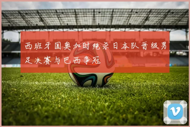 西班牙国奥加时绝杀日本队晋级男足决赛与巴西争冠