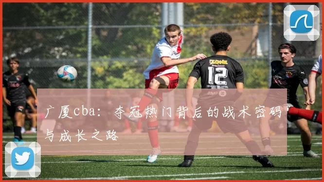 广厦cba：夺冠热门背后的战术密码与成长之路