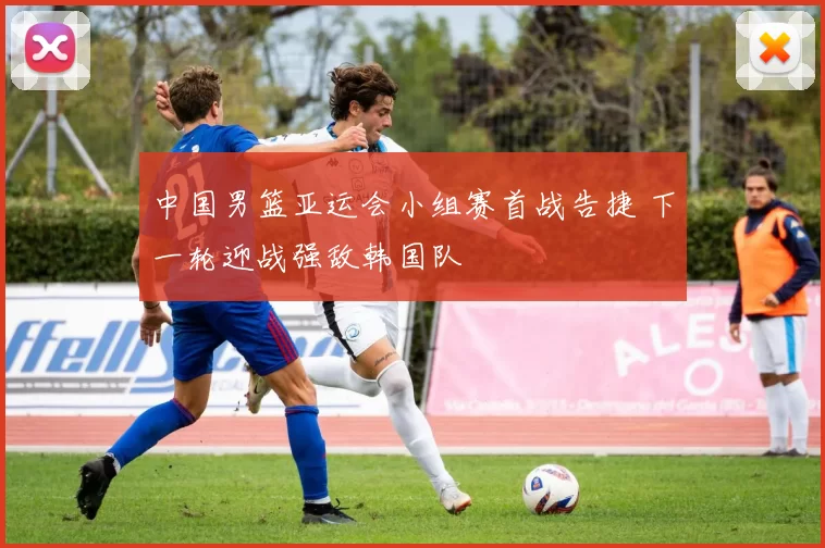 中国男篮亚运会小组赛首战告捷 下一轮迎战强敌韩国队